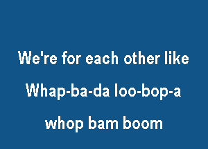 We're for each other like

Whap-ba-da loo-bop-a

whop barn boom