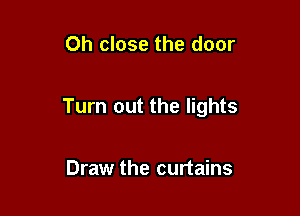 Oh close the door

Turn out the lights

Draw the curtains