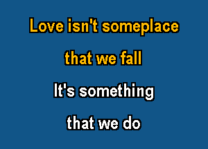 Love isn't someplace

that we fall

It's something

that we do