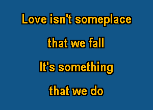 Love isn't someplace

that we fall

It's something

that we do