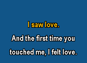 I saw love.

And the first time you

touched me, I felt love.