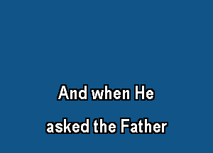 And when He
asked the Father