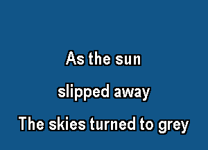 As the sun

slipped away

The skies turned to grey