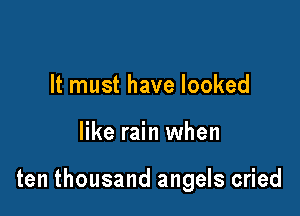 It must have looked

like rain when

ten thousand angels cried