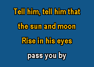 Tell him, tell him that

the sun and moon

Rise in his eyes

pass you by