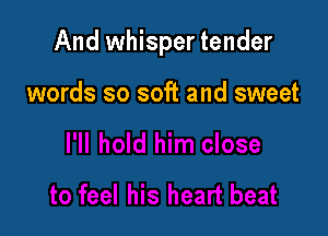 And whisper tender

words so soft and sweet