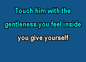 Touch him with the

gentleness you feel inside

you give yourself