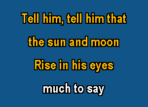 Tell him, tell him that

the sun and moon

Rise in his eyes

much to say