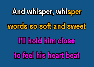 And whisper, whisper

words so soft and sweet
