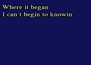 XVhere it began
I can't begin to knowin'