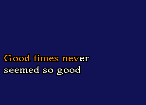 Good times never
seemed so good