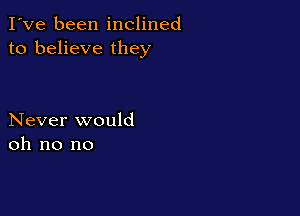 I've been inclined
to believe they

Never would
oh no no