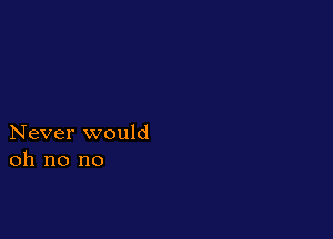Never would
oh no no