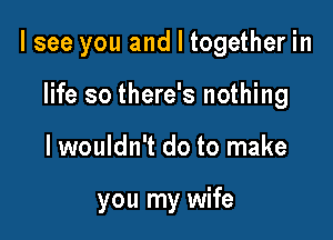 I see you and I together in

life so there's nothing
lwouldn't do to make

you my wife