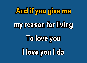 And if you give me

my reason for living

To love you

llove you I do