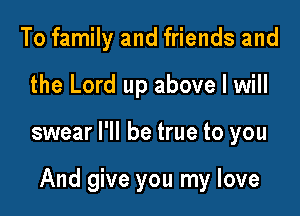 To family and friends and

the Lord up above I will

swear I'll be true to you

And give you my love