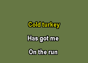 Cold turkey

Has got me

On the run