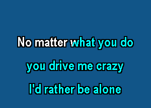 No matter what you do

you drive me crazy

I'd rather be alone