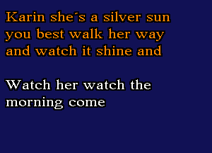 Karin she's a silver sun
you best walk her way
and watch it shine and

XVatch her watch the
morning come