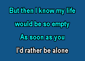 But then I know my life

would be so empty

As soon as you

I'd rather be alone