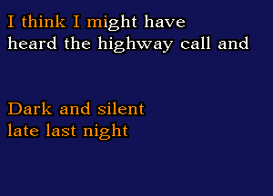 I think I might have
heard the highway call and

Dark and silent
late last night