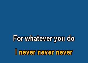 For whatever you do

I never never never