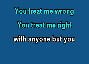 You treat me wrong

You treat me right

with anyone but you