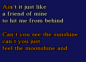 Ain't it just like
a friend of mine
to hit me from behind

Can't you see the sunshine
can't you just
feel the moonshine and