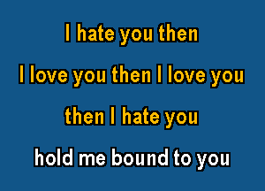 I hate you then
I love you then I love you

then I hate you

hold me bound to you