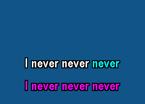 I never never never