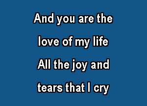 And you are the

love of my life

All the joy and

tears that I cry