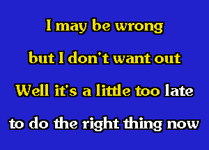 I may be wrong
but I don't want out
Well it's a little too late

to do the right thing now