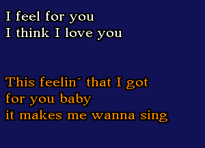 I feel for you
I think I love you

This feelin' that I got
for you baby
it makes me wanna sing