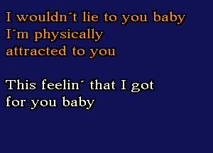 I wouldn't lie to you baby
I'm physically
attracted to you

This feelin' that I got
for you baby