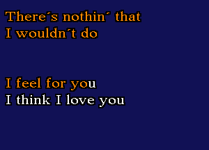 There's nothin' that
I wouldn't do

I feel for you
I think I love you