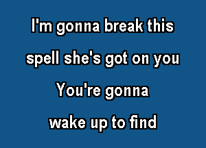 I'm gonna break this

spell she's got on you

You're gonna

wake up to find