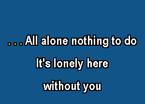 ...All alone nothing to do

It's lonely here

without you