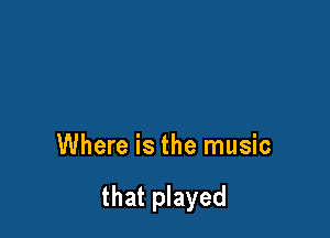 Where is the music

that played