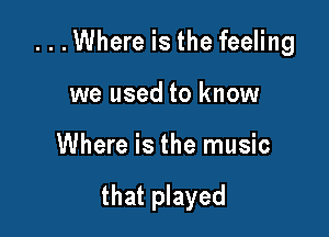 ...Where is the feeling

we used to know
Where is the music

that played