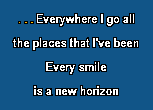 . . . Everywhere I go all

the places that I've been
Every smile

is a new horizon