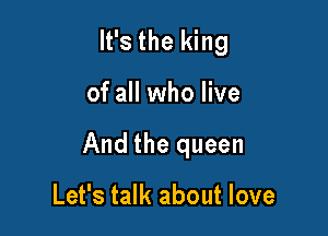 It's the king

of all who live

And the queen

Let's talk about love