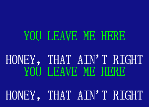 YOU LEAVE ME HERE

HONEY, THAT AIN T RIGHT
YOU LEAVE ME HERE

HONEY, THAT AIN T RIGHT