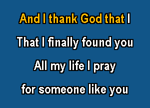 And I thank God that I
That I finally found you
All my life I pray

for someone like you