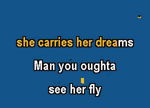 she carries her dreams

Man you oughta

see hear fly