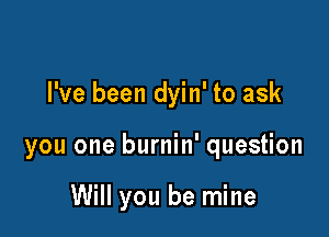 I've been dyin' to ask

you one burnin' question

Will you be mine