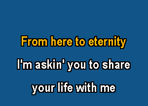From here to eternity

I'm askin' you to share

your life with me