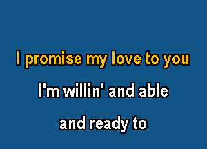 I promise my love to you

I'm willin' and able

and ready to