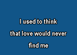 I used to think

that love would never

find me