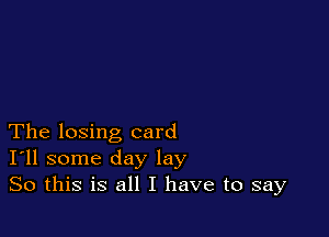The losing card
I'll some day lay
So this is all I have to say