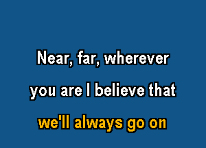 Near, far, wherever

you are I believe that

we'll always go on